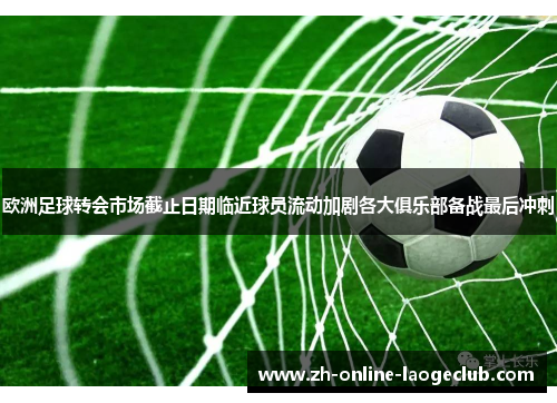 欧洲足球转会市场截止日期临近球员流动加剧各大俱乐部备战最后冲刺