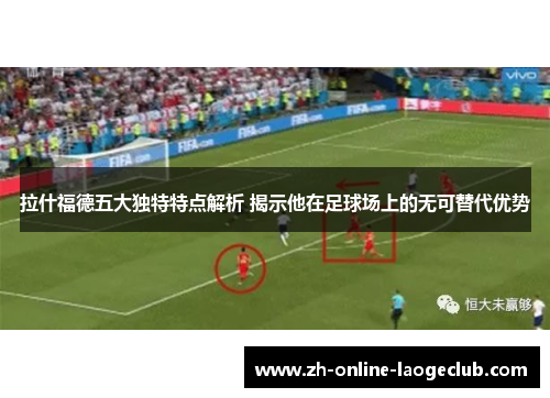 拉什福德五大独特特点解析 揭示他在足球场上的无可替代优势
