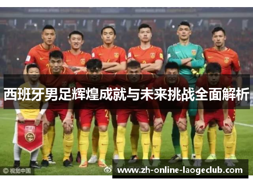 西班牙男足辉煌成就与未来挑战全面解析