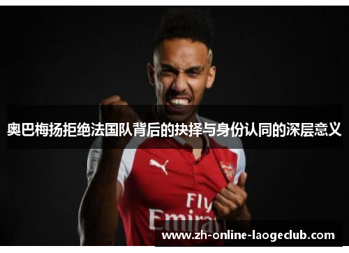 奥巴梅扬拒绝法国队背后的抉择与身份认同的深层意义