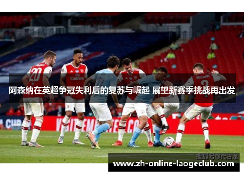 阿森纳在英超争冠失利后的复苏与崛起 展望新赛季挑战再出发