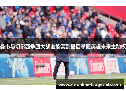曼市与切尔西争四大战谁能笑到最后掌握英超未来主动权