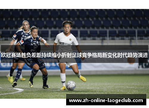欧冠赛场胜负差距持续缩小折射足球竞争格局新变化时代趋势演进