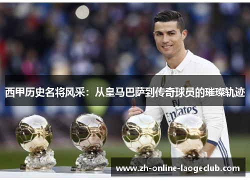 西甲历史名将风采：从皇马巴萨到传奇球员的璀璨轨迹