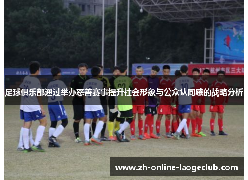 足球俱乐部通过举办慈善赛事提升社会形象与公众认同感的战略分析