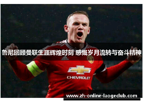 鲁尼回顾曼联生涯辉煌时刻 感慨岁月流转与奋斗精神